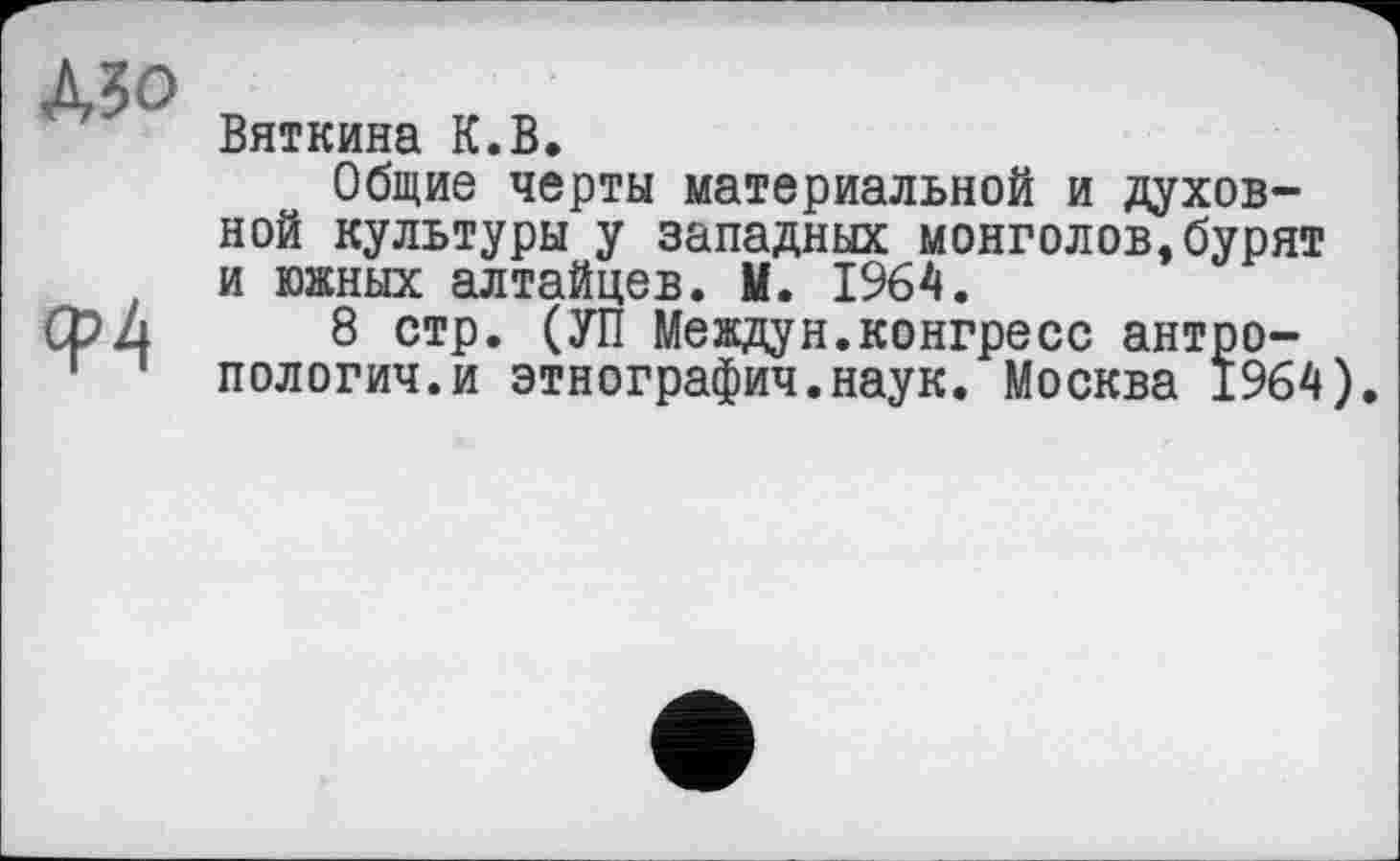 ﻿Mo
Ф4
Вяткина К.В.
Общие черты материальной и духовной культуры у западных монголов,бурят и южных алтайцев. М. 1964.
8 стр. (УП Междун.конгресс антропологии, и этнографии.наук. Москва 1964).